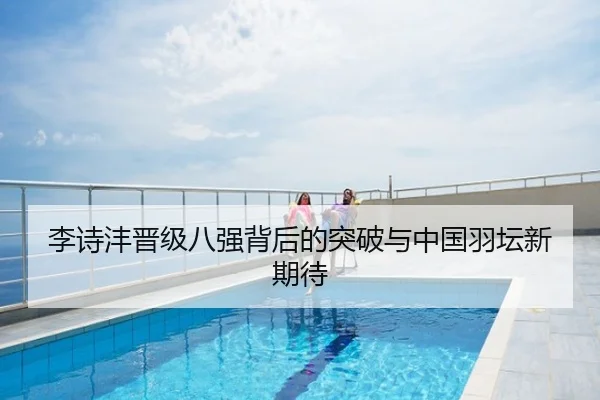 李诗沣晋级八强背后的突破与中国羽坛新期待