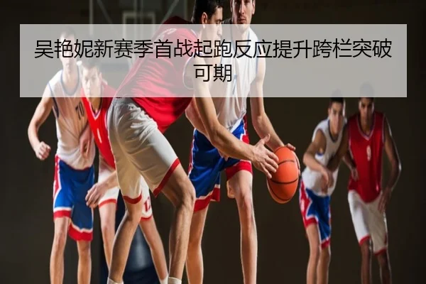 吴艳妮新赛季首战起跑反应提升跨栏突破可期