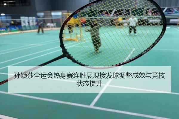 孙颖莎全运会热身赛连胜展现接发球调整成效与竞技状态提升